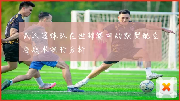 武汉篮球队在世锦赛中的默契配合与战术执行分析