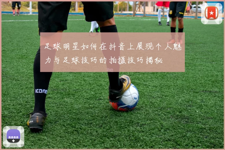 足球明星如何在抖音上展现个人魅力与足球技巧的拍摄技巧揭秘