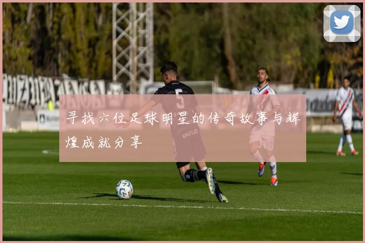 寻找六位足球明星的传奇故事与辉煌成就分享