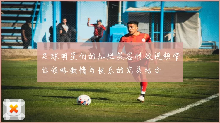 足球明星们的灿烂笑容特效视频带你领略激情与快乐的完美结合