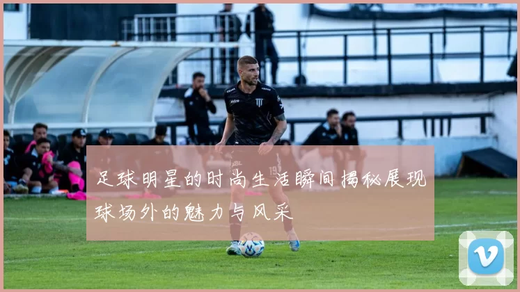 足球明星的时尚生活瞬间揭秘展现球场外的魅力与风采