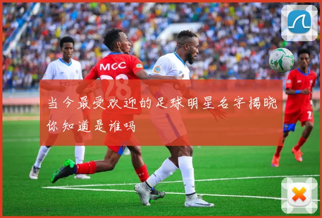 当今最受欢迎的足球明星名字揭晓你知道是谁吗