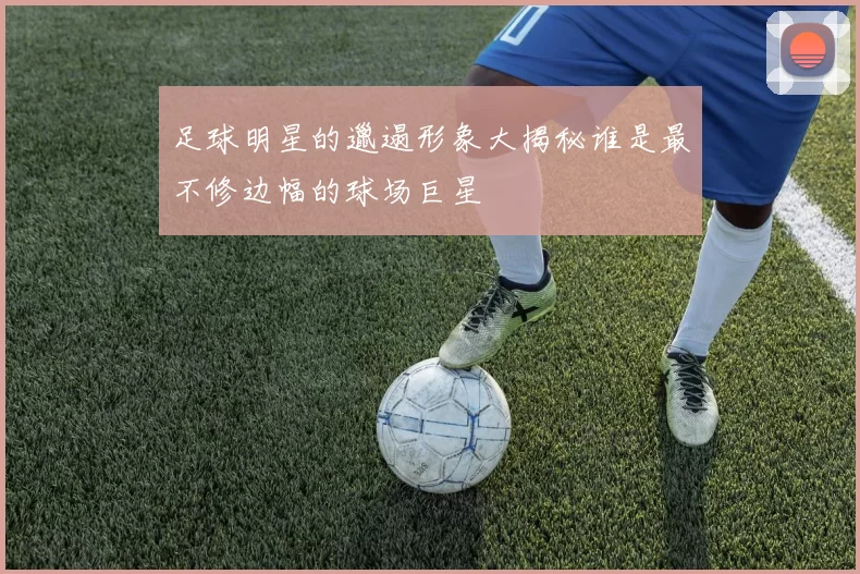 足球明星的邋遢形象大揭秘谁是最不修边幅的球场巨星