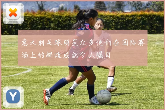 意大利足球明星众多他们在国际赛场上的辉煌成就令人瞩目