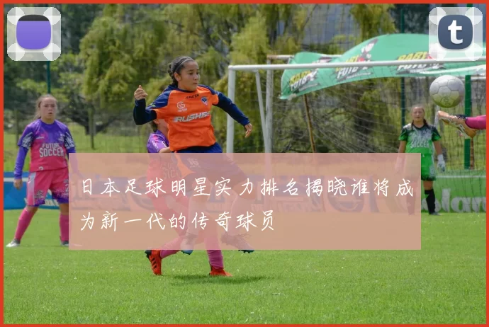 日本足球明星实力排名揭晓谁将成为新一代的传奇球员