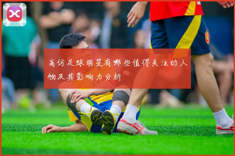 高仿足球明星有哪些值得关注的人物及其影响力分析