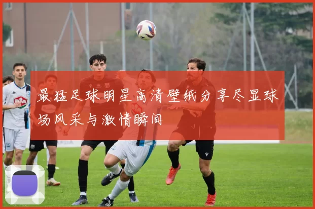 最猛足球明星高清壁纸分享尽显球场风采与激情瞬间