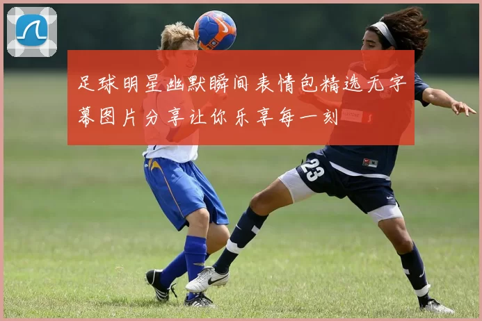 足球明星幽默瞬间表情包精选无字幕图片分享让你乐享每一刻