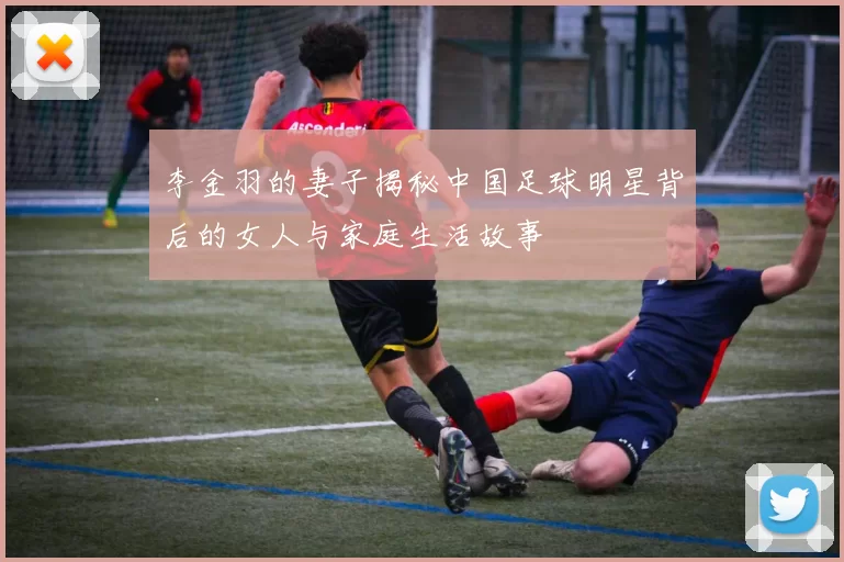 李金羽的妻子揭秘中国足球明星背后的女人与家庭生活故事
