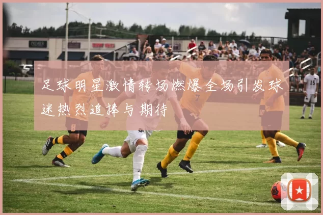 足球明星激情转场燃爆全场引发球迷热烈追捧与期待