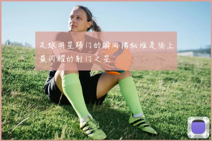 足球明星踢门的瞬间揭秘谁是场上最闪耀的射门之星