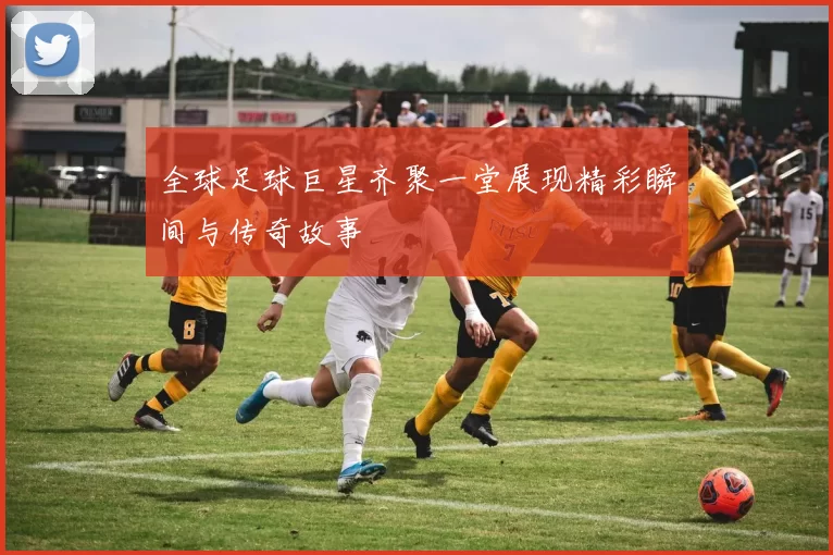 全球足球巨星齐聚一堂展现精彩瞬间与传奇故事