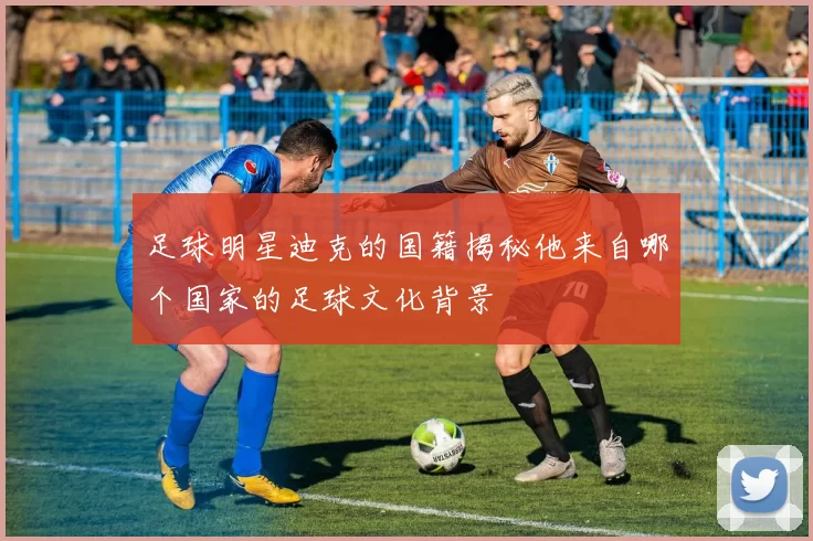 足球明星迪克的国籍揭秘他来自哪个国家的足球文化背景