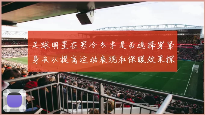 足球明星在寒冷冬季是否选择穿紧身衣以提高运动表现和保暖效果探讨