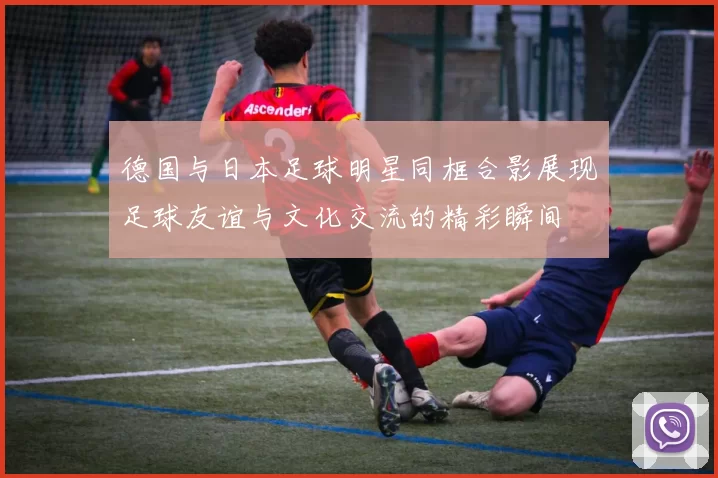 德国与日本足球明星同框合影展现足球友谊与文化交流的精彩瞬间
