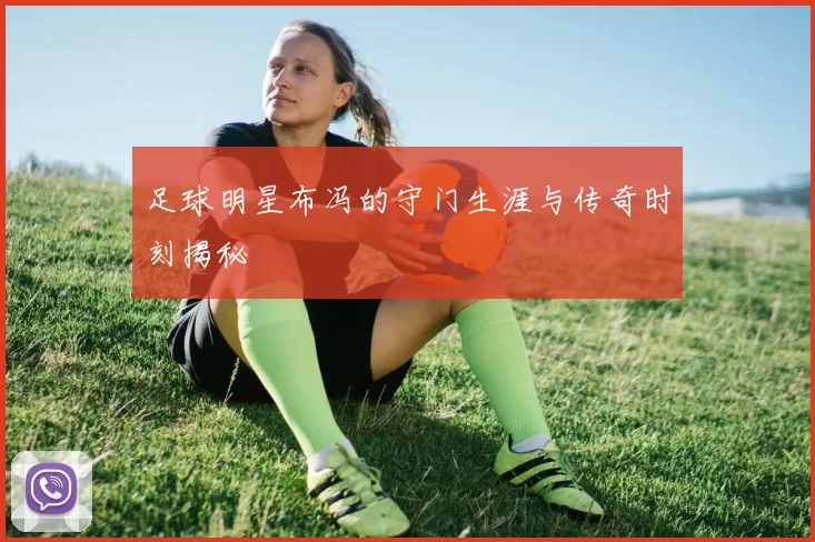 足球明星布冯的守门生涯与传奇时刻揭秘