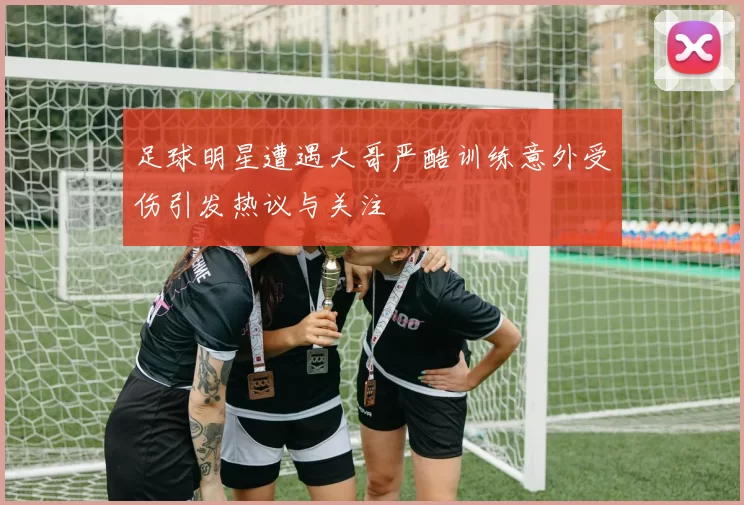 足球明星遭遇大哥严酷训练意外受伤引发热议与关注