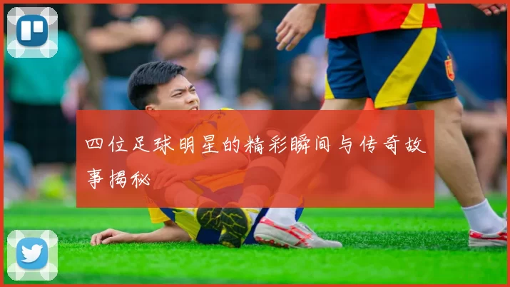 四位足球明星的精彩瞬间与传奇故事揭秘