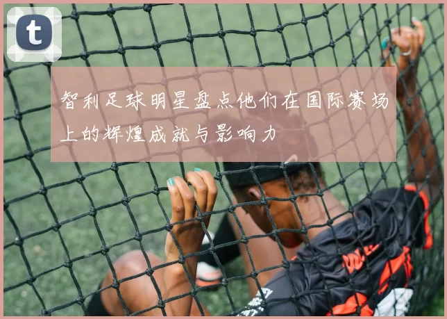 智利足球明星盘点他们在国际赛场上的辉煌成就与影响力