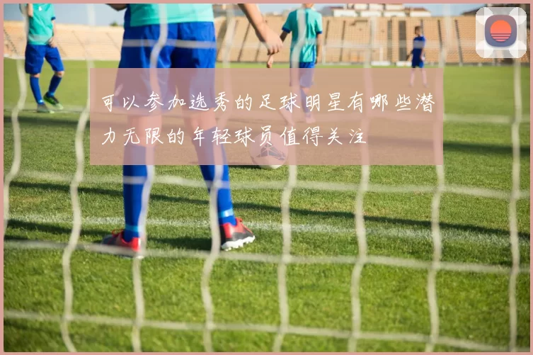 可以参加选秀的足球明星有哪些潜力无限的年轻球员值得关注