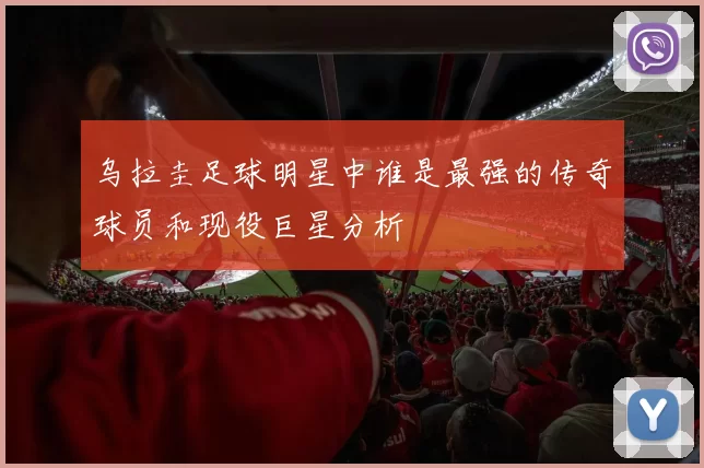 乌拉圭足球明星中谁是最强的传奇球员和现役巨星分析