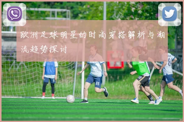 欧洲足球明星的时尚穿搭解析与潮流趋势探讨