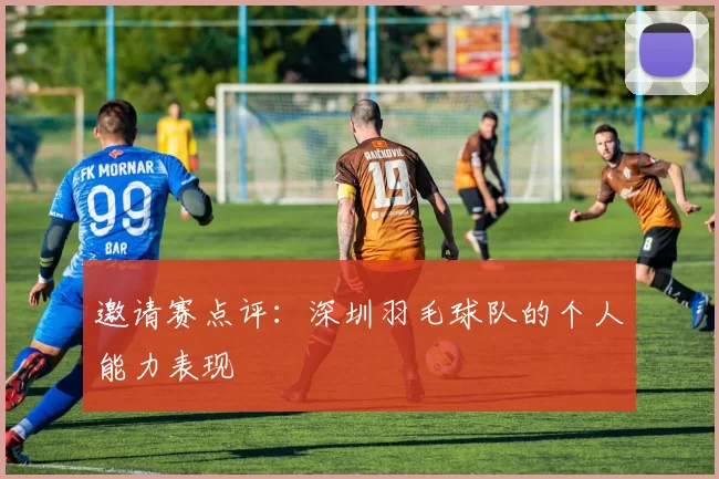 邀请赛点评：深圳羽毛球队的个人能力表现