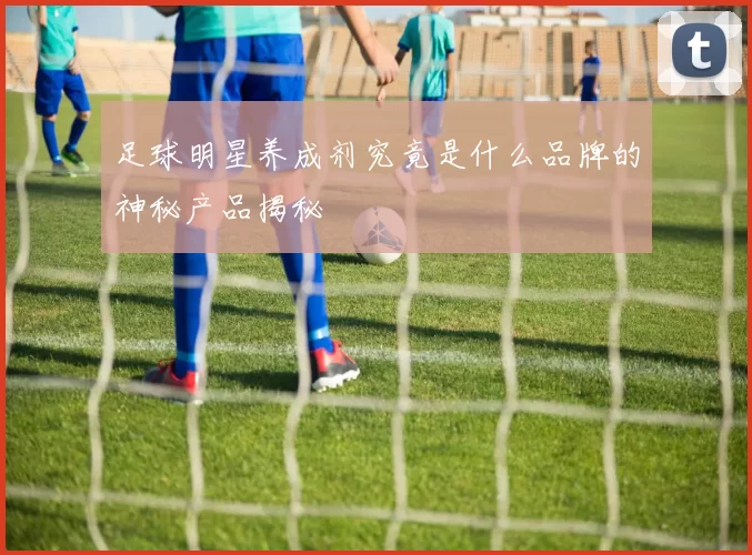 足球明星养成剂究竟是什么品牌的神秘产品揭秘
