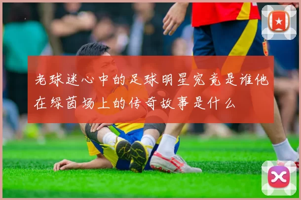 老球迷心中的足球明星究竟是谁他在绿茵场上的传奇故事是什么