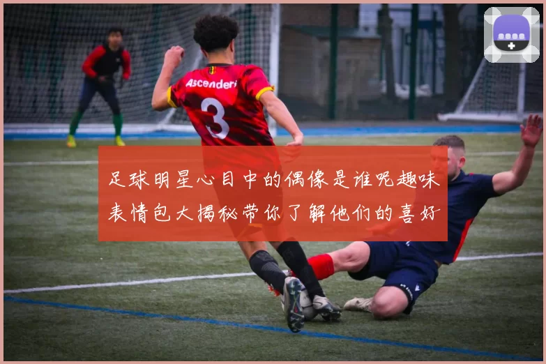 足球明星心目中的偶像是谁呢趣味表情包大揭秘带你了解他们的喜好