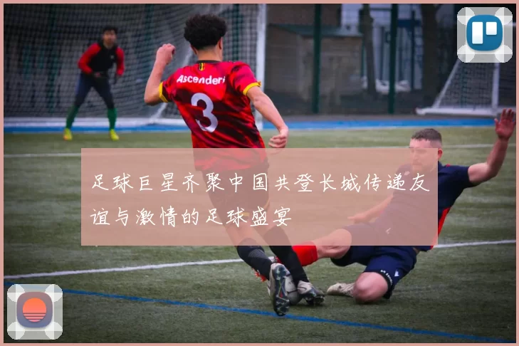 足球巨星齐聚中国共登长城传递友谊与激情的足球盛宴