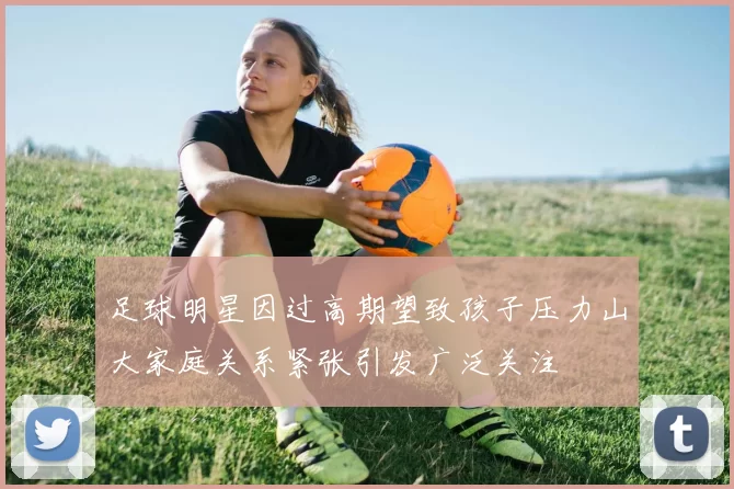 足球明星因过高期望致孩子压力山大家庭关系紧张引发广泛关注