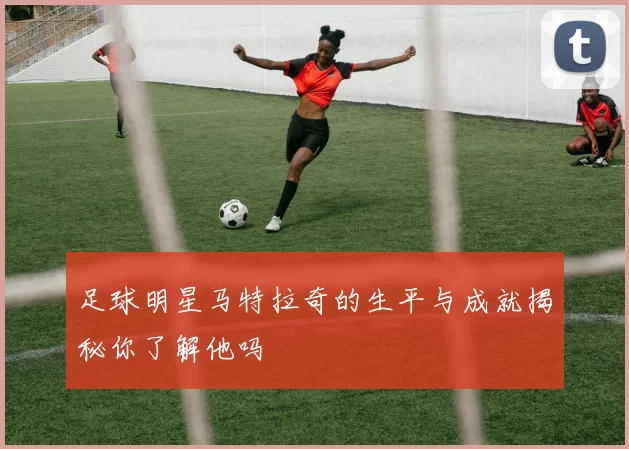足球明星马特拉奇的生平与成就揭秘你了解他吗