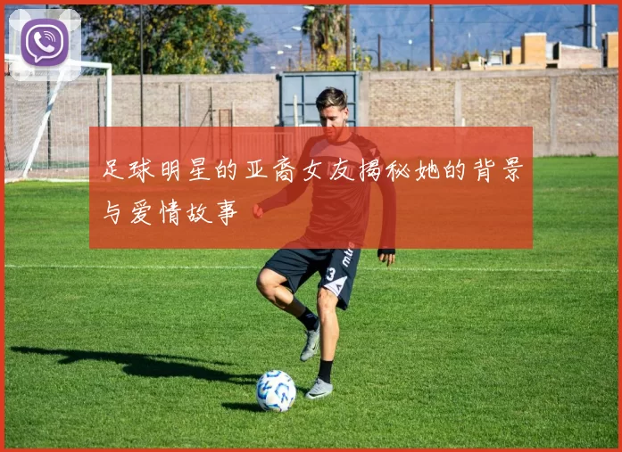 足球明星的亚裔女友揭秘她的背景与爱情故事