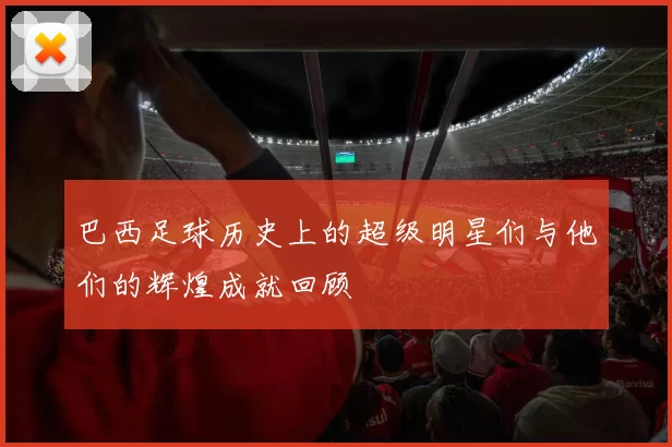 巴西足球历史上的超级明星们与他们的辉煌成就回顾
