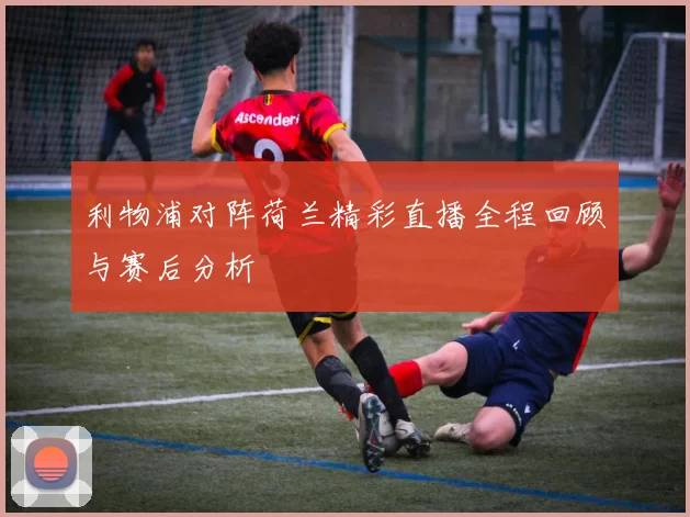 利物浦对阵荷兰精彩直播全程回顾与赛后分析