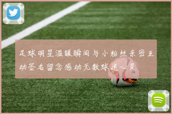 足球明星温暖瞬间与小粉丝亲密互动签名留念感动无数球迷心灵