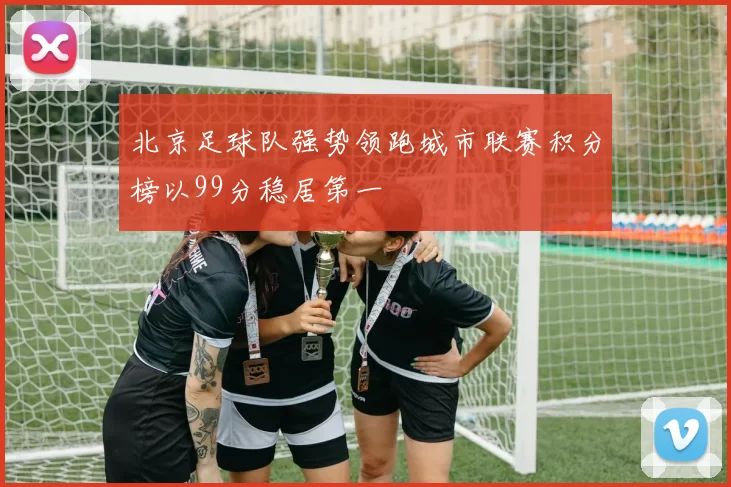 北京足球队强势领跑城市联赛积分榜以99分稳居第一