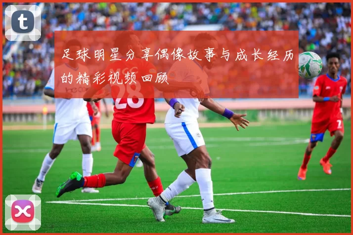 足球明星分享偶像故事与成长经历的精彩视频回顾
