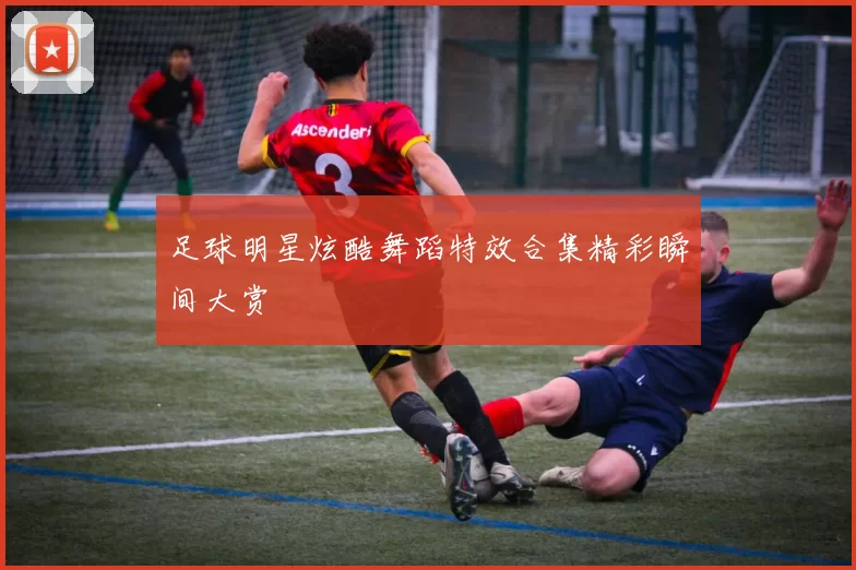 足球明星炫酷舞蹈特效合集精彩瞬间大赏