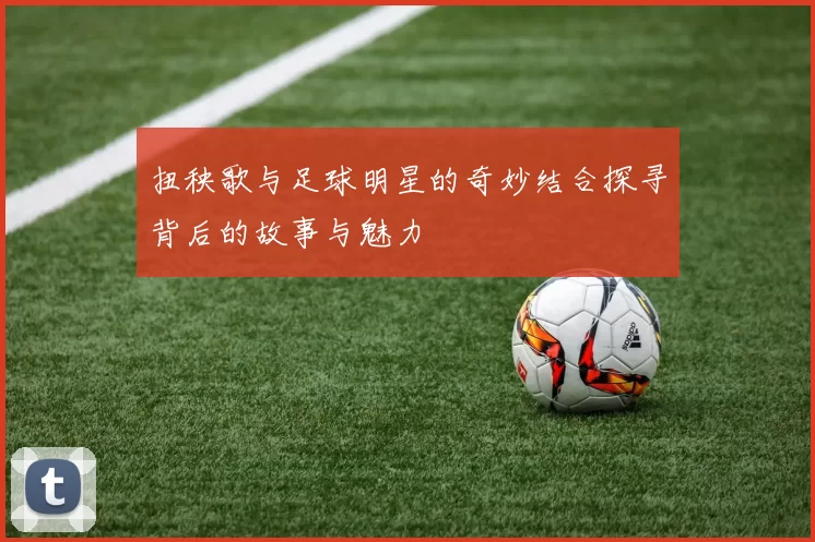 扭秧歌与足球明星的奇妙结合探寻背后的故事与魅力