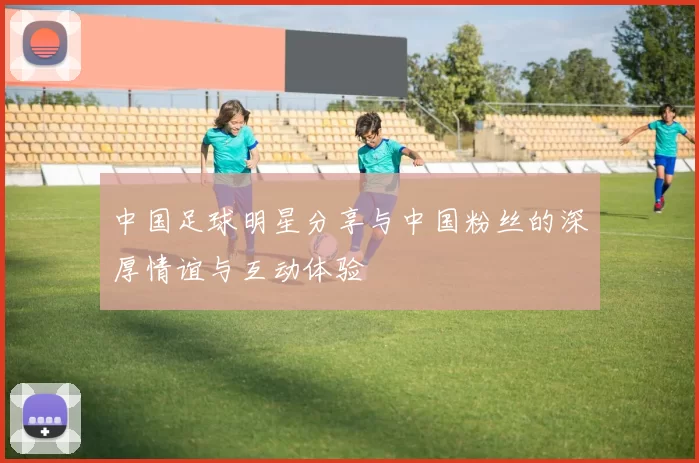 中国足球明星分享与中国粉丝的深厚情谊与互动体验