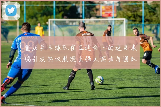 重庆乒乓球队在亚运会上的速度表现引发热议展现出强大实力与团队合作精神