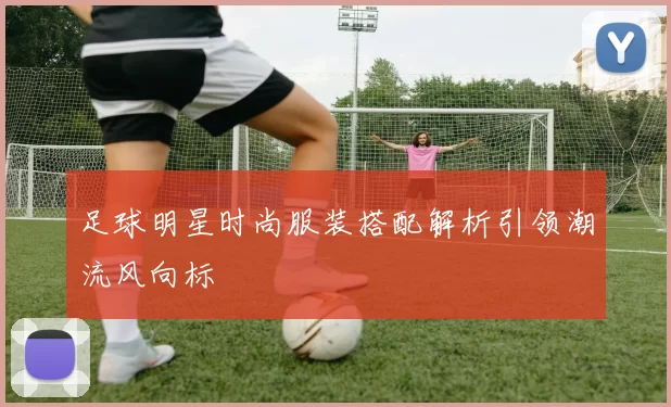 足球明星时尚服装搭配解析引领潮流风向标