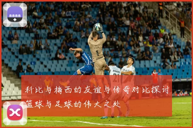科比与梅西的友谊与传奇对比探讨篮球与足球的伟大之处