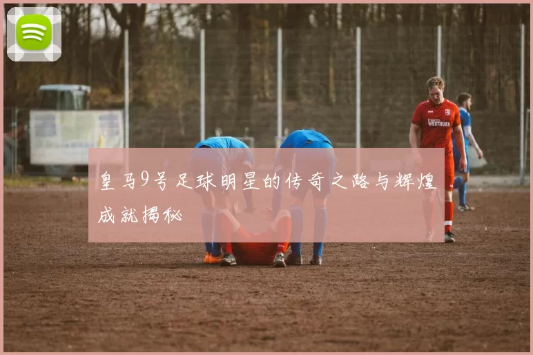 皇马9号足球明星的传奇之路与辉煌成就揭秘