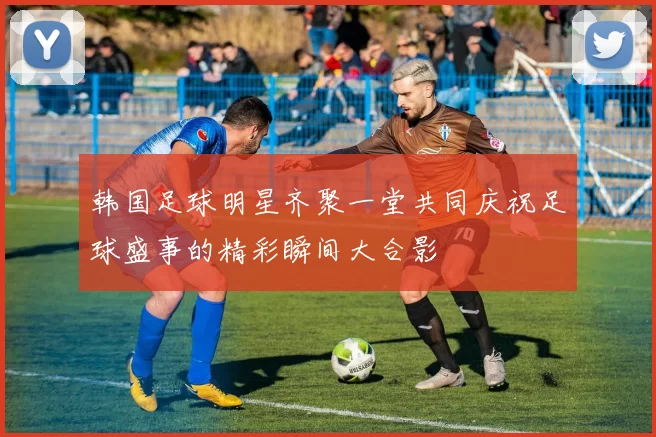 韩国足球明星齐聚一堂共同庆祝足球盛事的精彩瞬间大合影