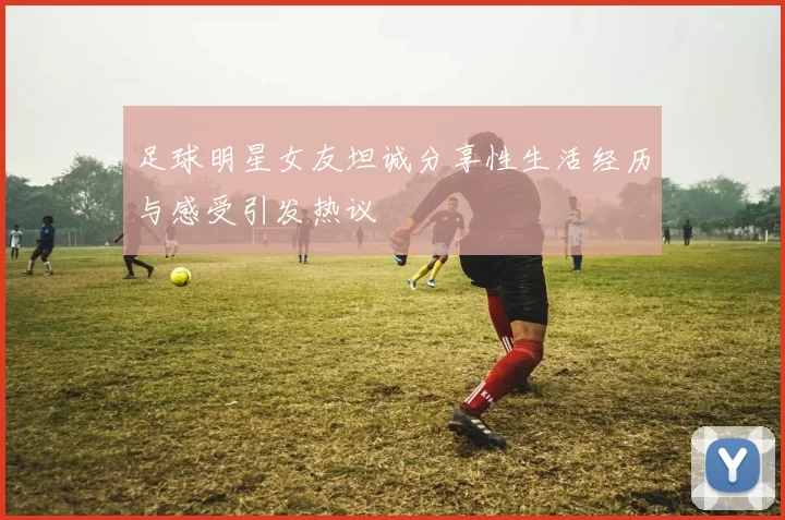 足球明星女友坦诚分享性生活经历与感受引发热议