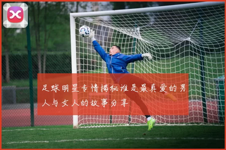 足球明星专情揭秘谁是最真爱的男人与女人的故事分享