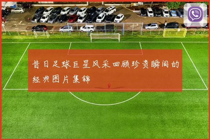 昔日足球巨星风采回顾珍贵瞬间的经典图片集锦